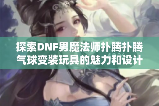 探索DNF男魔法师扑腾扑腾气球变装玩具的魅力和设计特色