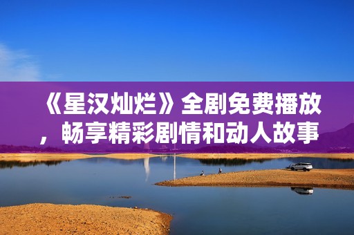 《星汉灿烂》全剧免费播放，畅享精彩剧情和动人故事