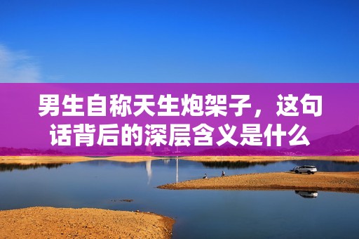 男生自称天生炮架子，这句话背后的深层含义是什么