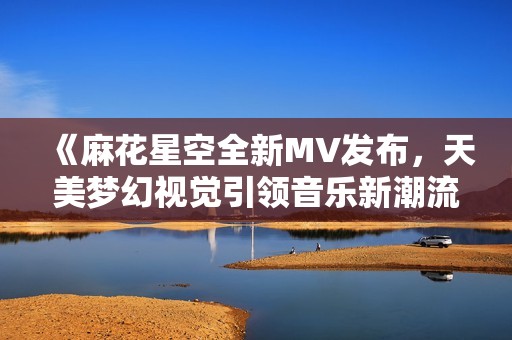 《麻花星空全新MV发布，天美梦幻视觉引领音乐新潮流》