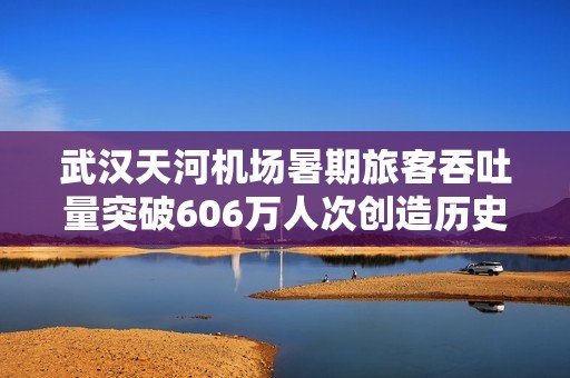 武汉天河机场暑期旅客吞吐量突破606万人次创造历史新高