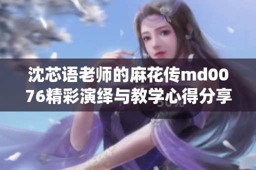 沈芯语老师的麻花传md0076精彩演绎与教学心得分享