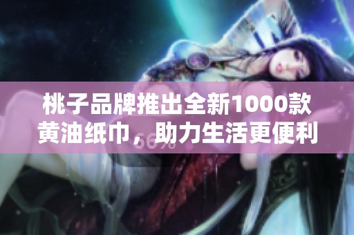 桃子品牌推出全新1000款黄油纸巾，助力生活更便利