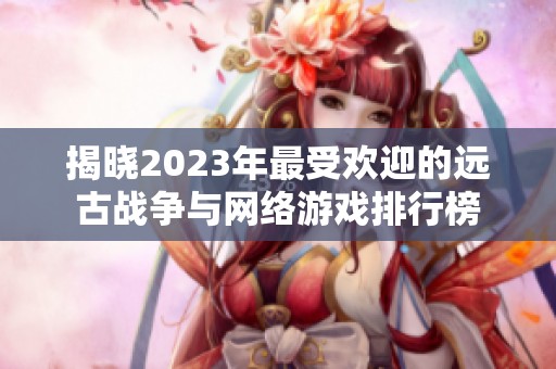 揭晓2023年最受欢迎的远古战争与网络游戏排行榜