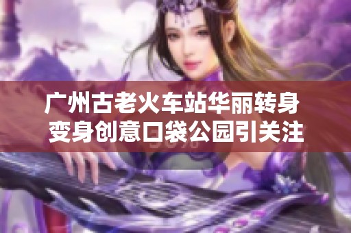 广州古老火车站华丽转身 变身创意口袋公园引关注