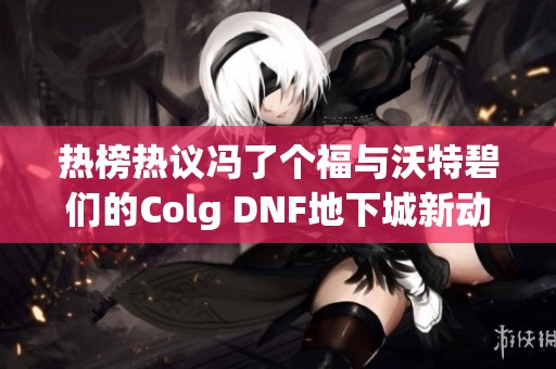 热榜热议冯了个福与沃特碧们的Colg DNF地下城新动态解析