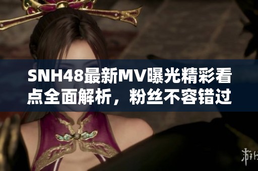 SNH48最新MV曝光精彩看点全面解析，粉丝不容错过！