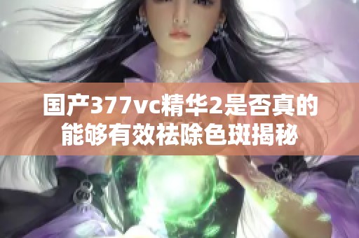 国产377vc精华2是否真的能够有效祛除色斑揭秘