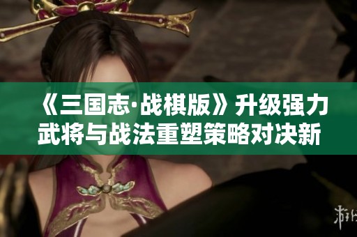 《三国志·战棋版》升级强力武将与战法重塑策略对决新格局