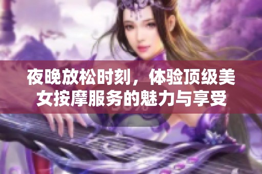 夜晚放松时刻，体验顶级美女按摩服务的魅力与享受