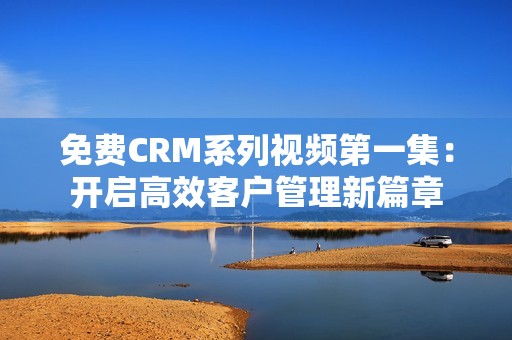 免费CRM系列视频第一集：开启高效客户管理新篇章