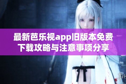 最新芭乐视app旧版本免费下载攻略与注意事项分享