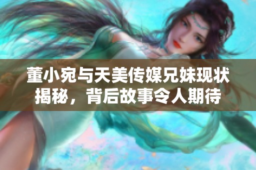 董小宛与天美传媒兄妹现状揭秘，背后故事令人期待