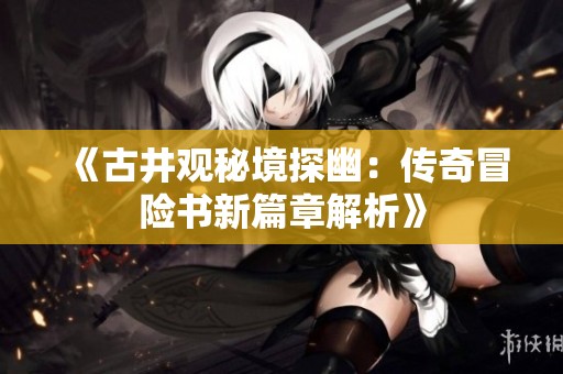 《古井观秘境探幽：传奇冒险书新篇章解析》