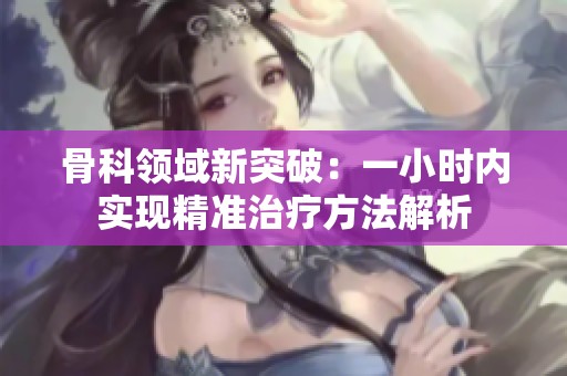 骨科领域新突破：一小时内实现精准治疗方法解析