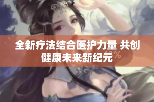 全新疗法结合医护力量 共创健康未来新纪元