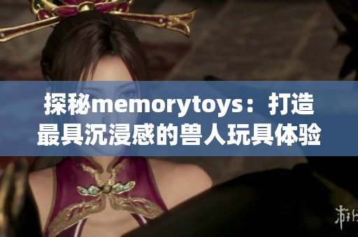 探秘memorytoys：打造最具沉浸感的兽人玩具体验