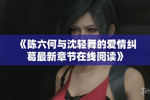 《陈六何与沈轻舞的爱情纠葛最新章节在线阅读》
