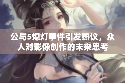 公与5熄灯事件引发热议，众人对影像创作的未来思考