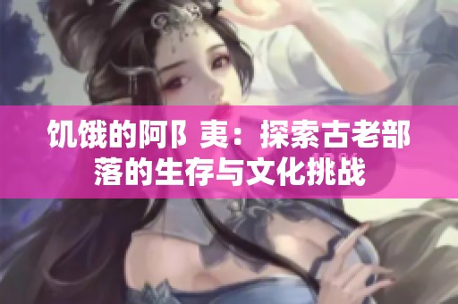 饥饿的阿阝夷：探索古老部落的生存与文化挑战