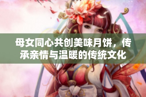 母女同心共创美味月饼，传承亲情与温暖的传统文化