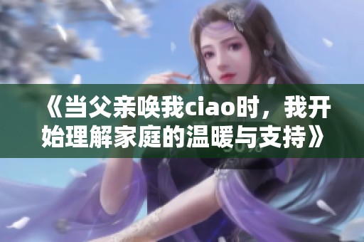 《当父亲唤我ciao时，我开始理解家庭的温暖与支持》