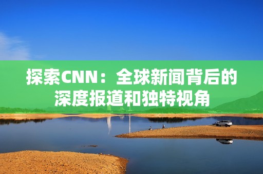 探索CNN：全球新闻背后的深度报道和独特视角