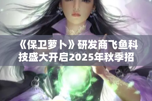 《保卫萝卜》研发商飞鱼科技盛大开启2025年秋季招聘活动！