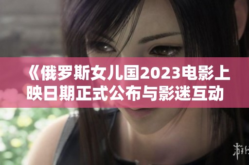 《俄罗斯女儿国2023电影上映日期正式公布与影迷互动》