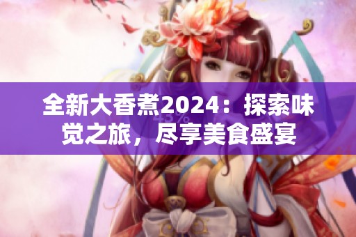 全新大香煮2024：探索味觉之旅，尽享美食盛宴