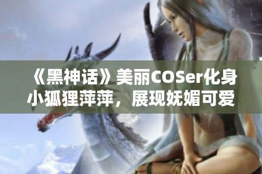 《黑神话》美丽COSer化身小狐狸萍萍，展现妩媚可爱与魅力身姿