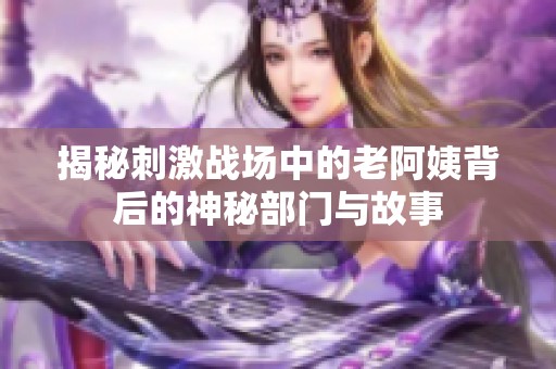 揭秘刺激战场中的老阿姨背后的神秘部门与故事