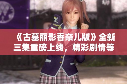 《古墓丽影香奈儿版》全新三集重磅上线，精彩剧情等你来探秘