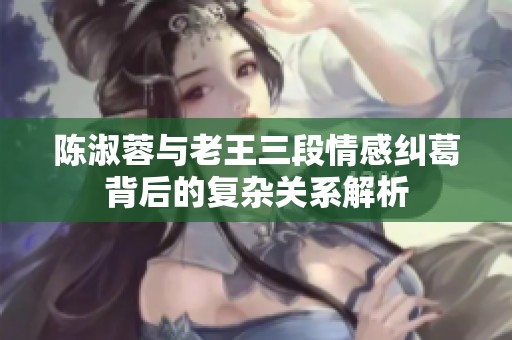 陈淑蓉与老王三段情感纠葛背后的复杂关系解析