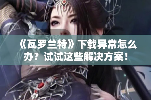 《瓦罗兰特》下载异常怎么办？试试这些解决方案！