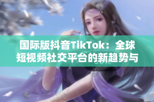 国际版抖音TikTok：全球短视频社交平台的新趋势与影响