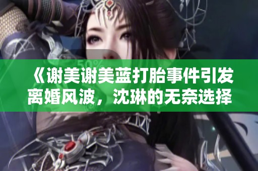 《谢美谢美蓝打胎事件引发离婚风波，沈琳的无奈选择》