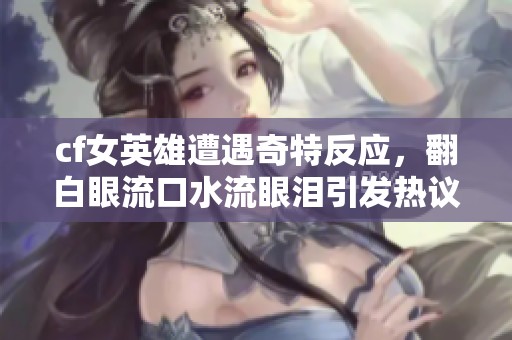 cf女英雄遭遇奇特反应，翻白眼流口水流眼泪引发热议