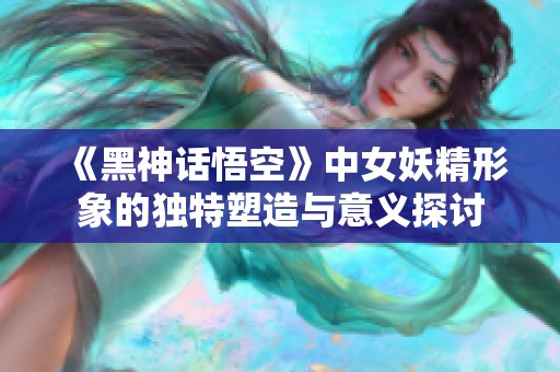 《黑神话悟空》中女妖精形象的独特塑造与意义探讨