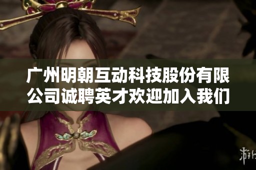 广州明朝互动科技股份有限公司诚聘英才欢迎加入我们团队