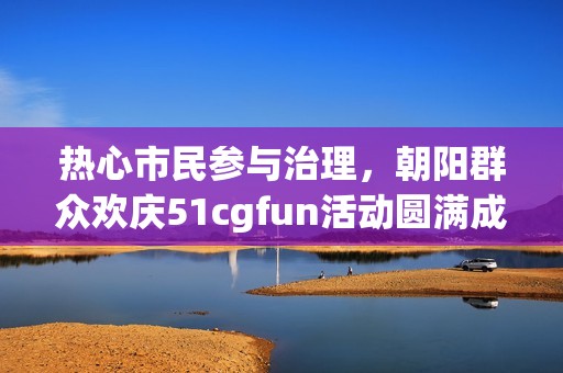 热心市民参与治理，朝阳群众欢庆51cgfun活动圆满成功