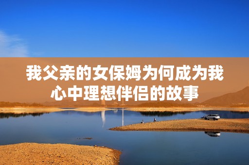 我父亲的女保姆为何成为我心中理想伴侣的故事