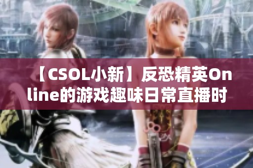 【CSOL小新】反恐精英Online的游戏趣味日常直播时刻分享