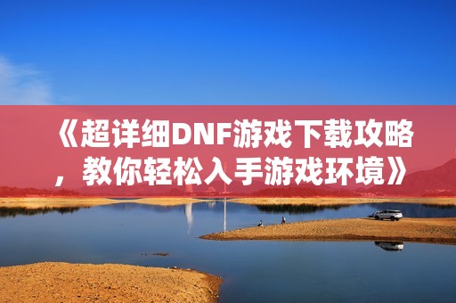 《超详细DNF游戏下载攻略，教你轻松入手游戏环境》