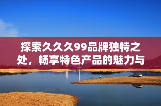 探索久久久99品牌独特之处，畅享特色产品的魅力与价值