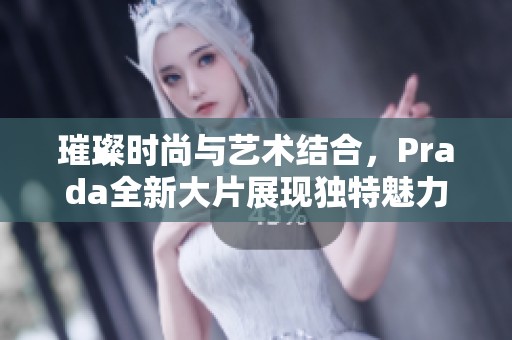 璀璨时尚与艺术结合，Prada全新大片展现独特魅力与风格