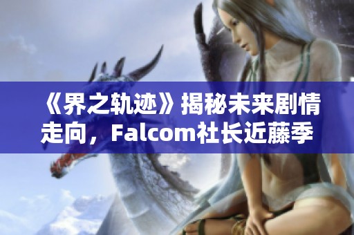 《界之轨迹》揭秘未来剧情走向，Falcom社长近藤季洋深度分享