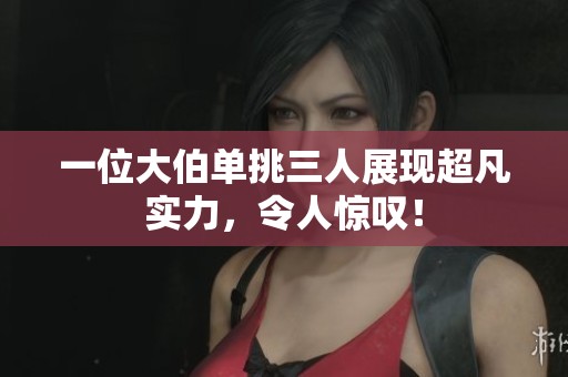 一位大伯单挑三人展现超凡实力，令人惊叹！