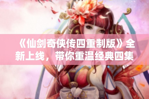 《仙剑奇侠传四重制版》全新上线，带你重温经典四集精彩故事