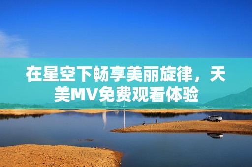 在星空下畅享美丽旋律，天美MV免费观看体验